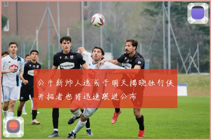 公牛新帅人选或于明天揭晓独行侠开拓者也将迅速跟进公布