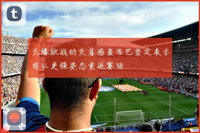 无缘欧战的失落感查洛巴坚定表示将以更强姿态重返赛场