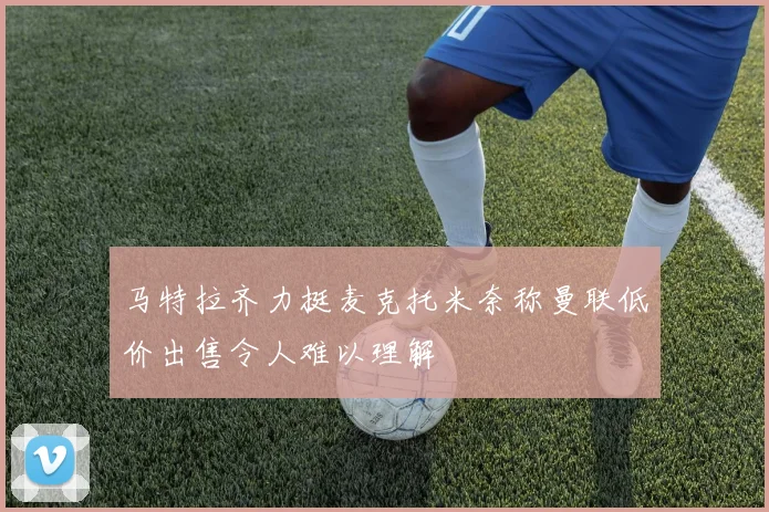 马特拉齐力挺麦克托米奈称曼联低价出售令人难以理解