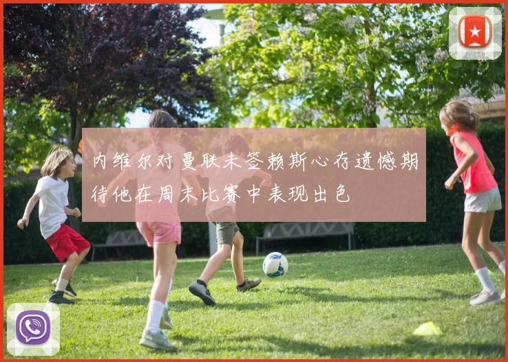 内维尔对曼联未签赖斯心存遗憾期待他在周末比赛中表现出色
