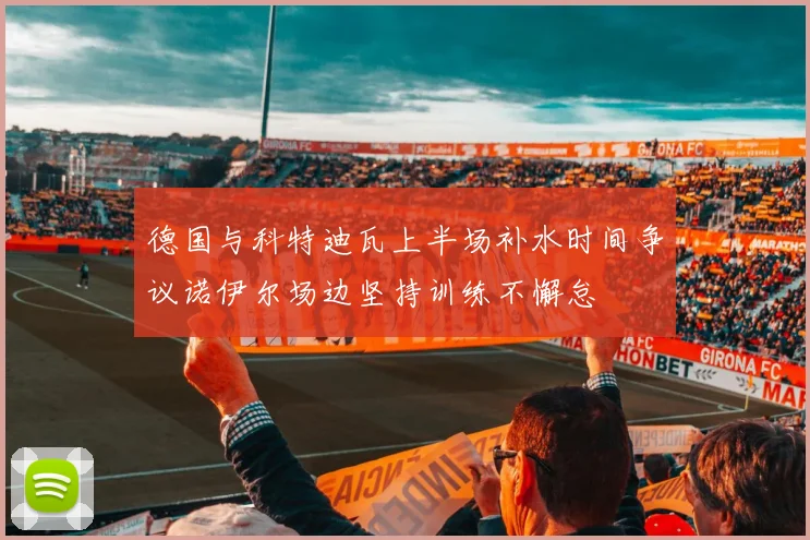 德国与科特迪瓦上半场补水时间争议诺伊尔场边坚持训练不懈怠