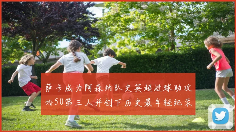 萨卡成为阿森纳队史英超进球助攻均50第三人并创下历史最年轻纪录