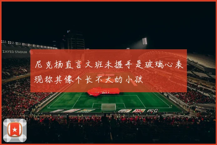 尼克杨直言文班未握手是玻璃心表现称其像个长不大的小孩