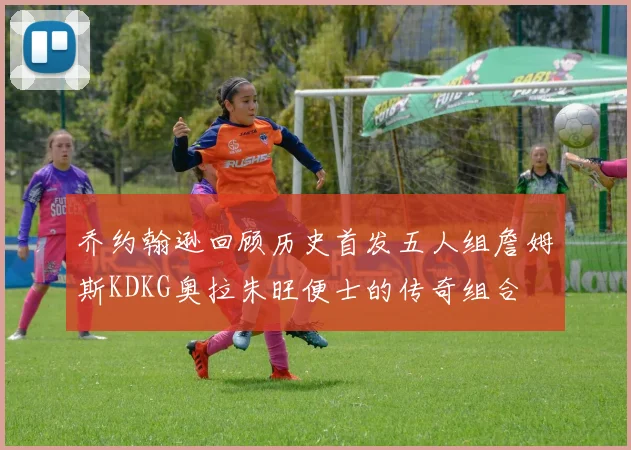 乔约翰逊回顾历史首发五人组詹姆斯KDKG奥拉朱旺便士的传奇组合