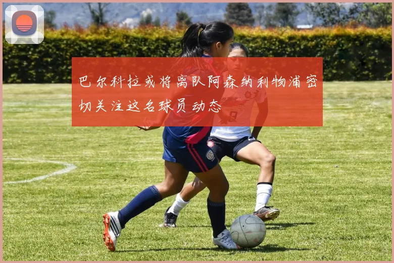 巴尔科拉或将离队阿森纳利物浦密切关注这名球员动态
