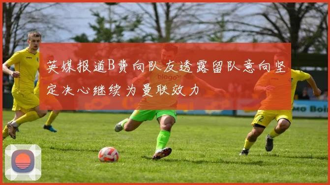 英媒报道B费向队友透露留队意向坚定决心继续为曼联效力
