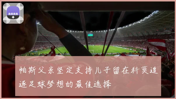 帕斯父亲坚定支持儿子留在科莫追逐足球梦想的最佳选择