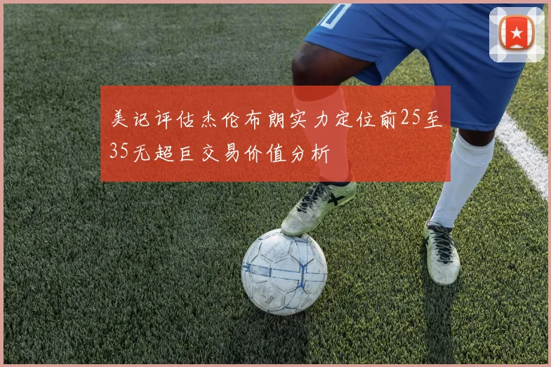 美记评估杰伦布朗实力定位前25至35无超巨交易价值分析