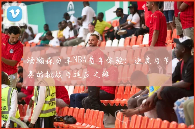 杨瀚森分享NBA首年体验：速度与节奏的挑战与适应之路