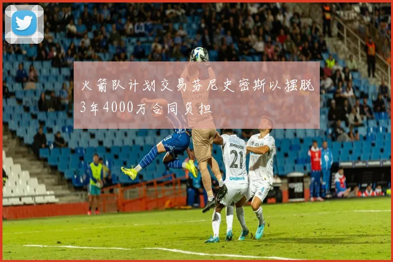 火箭队计划交易芬尼史密斯以摆脱3年4000万合同负担