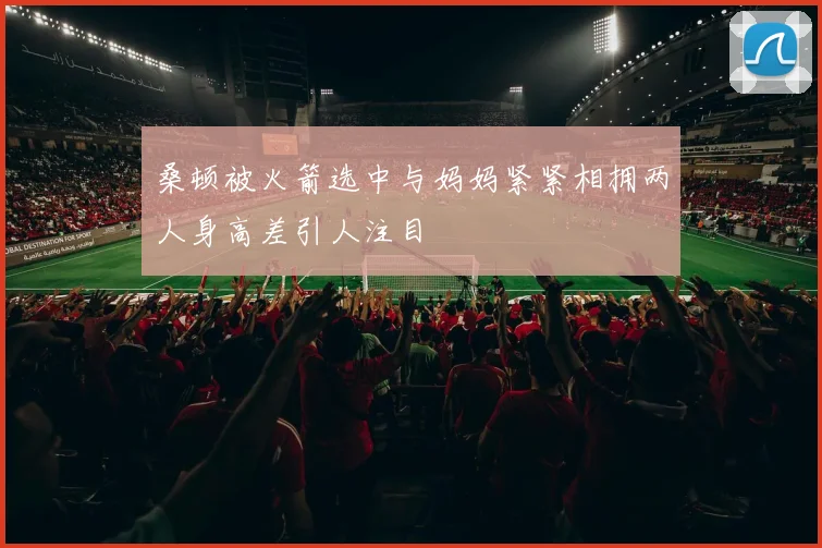 桑顿被火箭选中与妈妈紧紧相拥两人身高差引人注目