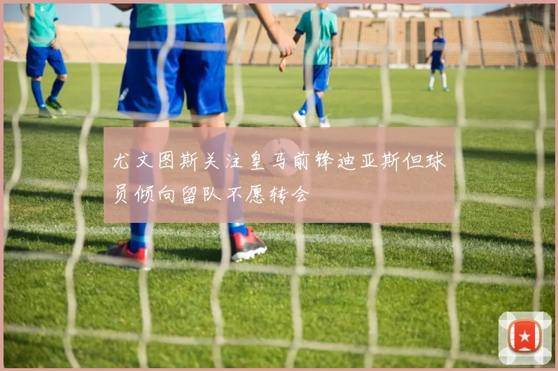 尤文图斯关注皇马前锋迪亚斯但球员倾向留队不愿转会