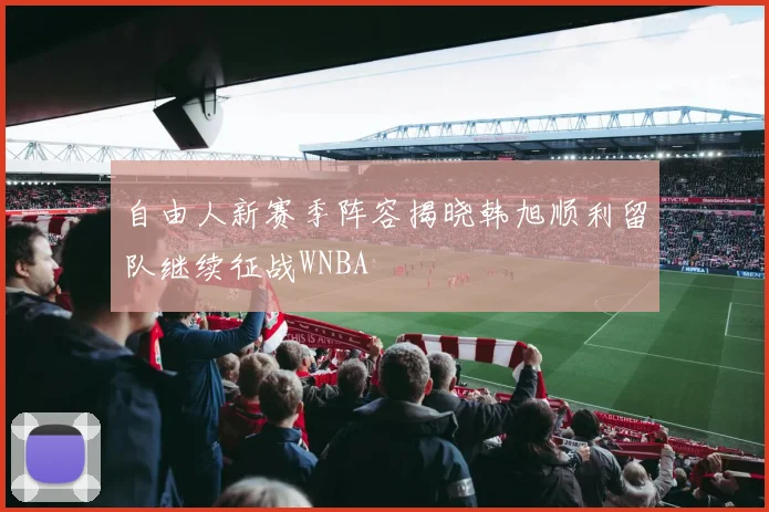 自由人新赛季阵容揭晓韩旭顺利留队继续征战WNBA