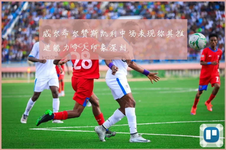 威尔希尔赞斯凯利中场表现称其推进能力令人印象深刻