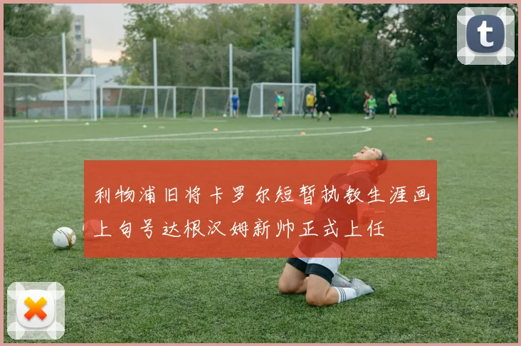 利物浦旧将卡罗尔短暂执教生涯画上句号达根汉姆新帅正式上任