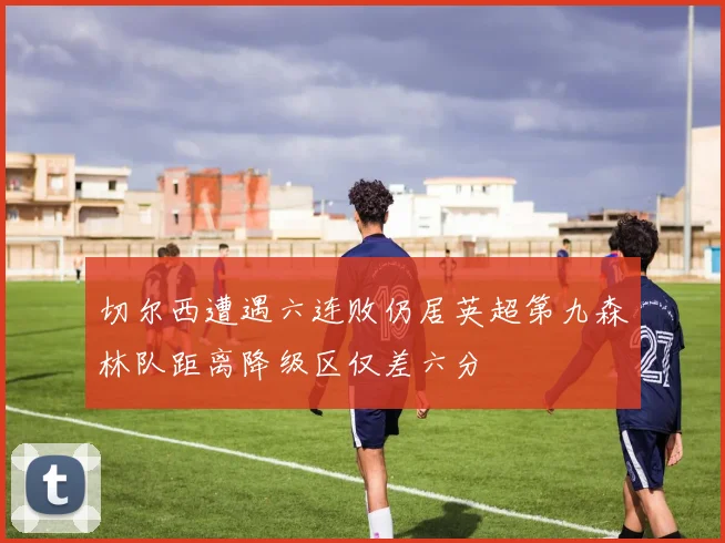 切尔西遭遇六连败仍居英超第九森林队距离降级区仅差六分