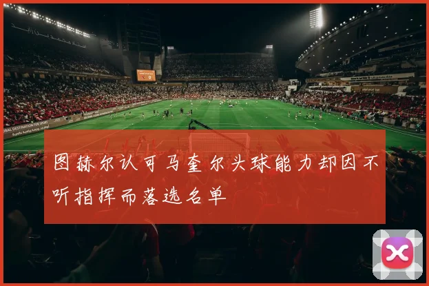 图赫尔认可马奎尔头球能力却因不听指挥而落选名单